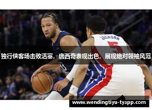 独行侠客场击败活塞，唐西奇表现出色，展现绝对领袖风范